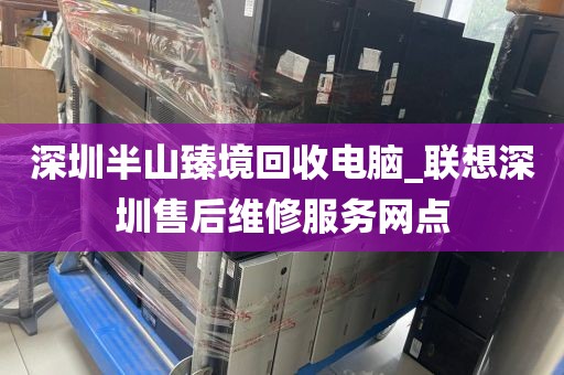 深圳半山臻境回收电脑_联想深圳售后维修服务网点