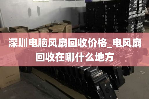 深圳电脑风扇回收价格_电风扇回收在哪什么地方