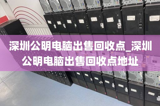 深圳公明电脑出售回收点_深圳公明电脑出售回收点地址