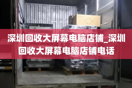 深圳回收大屏幕电脑店铺_深圳回收大屏幕电脑店铺电话