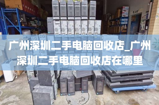 广州深圳二手电脑回收店_广州深圳二手电脑回收店在哪里