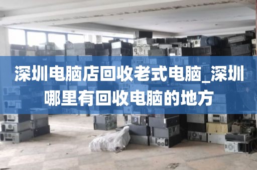 深圳电脑店回收老式电脑_深圳哪里有回收电脑的地方