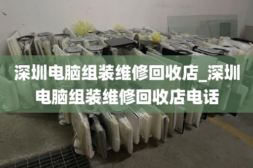 深圳电脑组装维修回收店_深圳电脑组装维修回收店电话