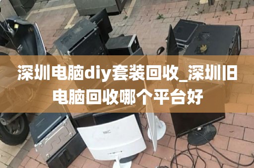 深圳电脑diy套装回收_深圳旧电脑回收哪个平台好