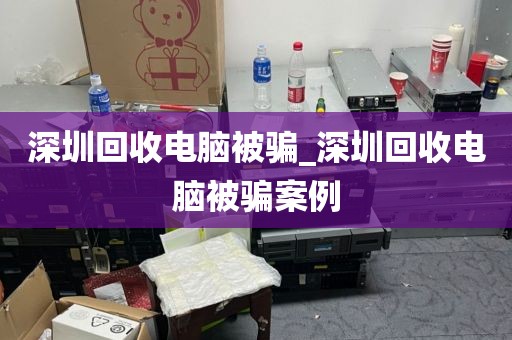 深圳回收电脑被骗_深圳回收电脑被骗案例